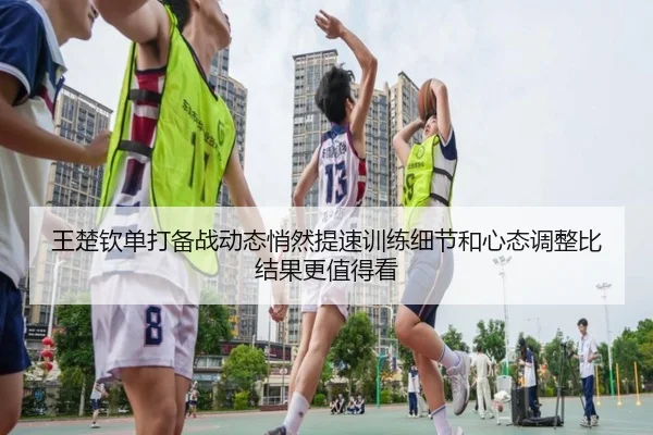 王楚钦单打备战动态悄然提速训练细节和心态调整比结果更值得看