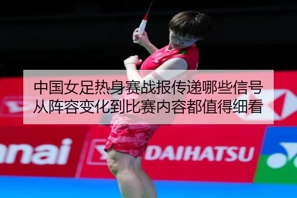 中国女足热身赛战报传递哪些信号 从阵容变化到比赛内容都值得细看